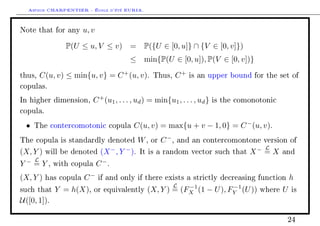 Arthur CHARPENTIER - École d'été EURIA.

Note that for any       u, v

                 P(U ≤ u, V ≤ v)          = P({U ∈ [0, u]} ∩ {V ∈ [0, v]})
                                          ≤ min{P(U ∈ [0, u]), P(V ∈ [0, v])}

thus,     C(u, v) ≤ min{u, v} = C + (u, v).          Thus,       C+   is an upper bound for the set of

copulas.

In higher dimension,       C + (u1 , . . . , ud ) = min{u1 , . . . , ud }   is the comonotonic

copula.

  •   The contercomotonic copula            C(u, v) = max{u + v − 1, 0} = C − (u, v).
The copula is standardly denoted                W,   or   C −,   and an contercomontone version of
                                                                                            L
(X, Y )    will be denoted      (X − , Y − ).   It is a random vector such that        X− = X     and
      L
Y− =Y,        with copula      C −.
(X, Y )    has copula   C−     if and only if there exists a strictly decreasing function             h
                                                             L−1           −1
such that     Y = h(X),     or equivalently       (X, Y ) = (FX (1 − U ), FY (U ))        where   U   is

U([0, 1]).

                                                                                                   24
 