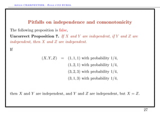 Arthur CHARPENTIER - École d'été EURIA.



              Pitfalls on independence and comonotonicity
The following proposition is false,

Uncorrect Proposition 7. If X and Y are independent, if Y and Z are
independent, then X and Z are independent.
If


                         (X, Y, Z) = (1, 1, 1)       with probability   1/4,
                                         (1, 2, 1)   with probability   1/4,
                                         (3, 2, 3)   with probability   1/4,
                                         (3, 1, 3)   with probability   1/4,


then    X   and   Y   are independent, and     Y   and   Z   are independent, but   X = Z.



                                                                                             27
 