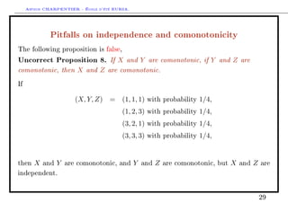 Arthur CHARPENTIER - École d'été EURIA.


              Pitfalls on independence and comonotonicity
The following proposition is false,

Uncorrect Proposition 8. If X and Y are comonotonic, if Y and Z are
comonotonic, then X and Z are comonotonic.
If


                         (X, Y, Z) = (1, 1, 1)       with probability   1/4,
                                         (1, 2, 3)   with probability   1/4,
                                         (3, 2, 1)   with probability   1/4,
                                         (3, 3, 3)   with probability   1/4,


then    X   and   Y   are comonotonic, and     Y   and   Z   are comonotonic, but   X   and   Z   are

independent.




                                                                                                  29
 