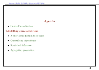 Arthur CHARPENTIER - École d'été EURIA.




                                        Agenda
 •   General introduction

Modelling correlated risks
 •   A short introduction to copulas

 •   Quantifying dependence

 •   Statistical inference

 •   Agregation properties




                                                 3
 
