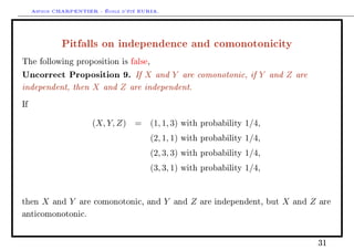 Arthur CHARPENTIER - École d'été EURIA.


              Pitfalls on independence and comonotonicity
The following proposition is false,

Uncorrect Proposition 9. If X and Y are comonotonic, if Y and Z are
independent, then X and Z are independent.
If


                         (X, Y, Z) = (1, 1, 3)       with probability   1/4,
                                         (2, 1, 1)   with probability   1/4,
                                         (2, 3, 3)   with probability   1/4,
                                         (3, 3, 1)   with probability   1/4,


then    X   and   Y   are comonotonic, and     Y   and   Z   are independent, but   X   and   Z   are

anticomonotonic.




                                                                                                  31
 
