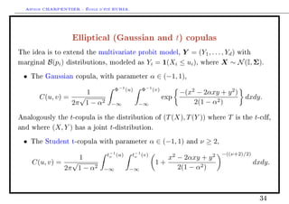 Arthur CHARPENTIER - École d'été EURIA.


                     Elliptical (Gaussian and t) copulas
The idea is to extend the multivariate probit model,         Y = (Y1 , . . . , Yd ) with
marginal   B(pi )   distributions, modeled as     Yi = 1(Xi ≤ ui ), where X ∼ N (I, Σ).
 •   The Gaussian copula, with parameter              α ∈ (−1, 1),
                                     Φ−1 (u)    Φ−1 (v)
                     1                                          −(x2 − 2αxy + y 2 )
       C(u, v) =   √                                      exp                               dxdy.
                 2π 1 − α2        −∞           −∞                   2(1 − α2 )

Analogously the   t-copula is the distribution of (T (X), T (Y ))           where    T   is the   t-cdf,
and where   (X, Y ) has a joint t-distribution.
 •   The Student t-copula with parameter              α ∈ (−1, 1)   and   ν ≥ 2,
                                 t−1 (u)    t−1 (v)                                −((ν+2)/2)
                   1              ν          ν            x2 − 2αxy + y 2
     C(u, v) =   √                                     1+                                         dxdy.
               2π 1 − α2        −∞         −∞                2(1 − α2 )



                                                                                                    34
 