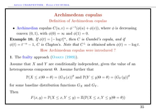 Arthur CHARPENTIER - École d'été EURIA.

                                   Archimedean copulas
                                Denition of Archimedean copulas

 •    Archimedian copulas         C(u, v) = φ−1 (φ(u) + φ(v)),     where   φ   is decreasing

      convex   (0, 1),   with   φ(0) = ∞ and φ(1) = 0.
Example 10. If φ(t) = [− log t]α , then C is Gumbel's copula, and if
φ(t) = t−α − 1, C is Clayton's. Note that C ⊥ is obtained when φ(t) = − log t.
                         How Archimedean copulas were introduced ?

1.   The frailty approach (      Oakes    (1989)).

Assume that      X   and   Y    are conditionally independent, given the value of an

heterogeneous component            Θ.   Assume further that


             P(X ≤ x|Θ = θ) = (GX (x))θ         and   P(Y ≤ y|Θ = θ) = (GY (y))θ

for some baseline distribution functions         GX   and   GY .
Then

                F (x, y) = P(X ≤ x, Y ≤ y) = E(P(X ≤ x, Y ≤ y|Θ = θ))

                                                                                               35
 