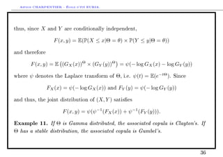 Arthur CHARPENTIER - École d'été EURIA.


thus, since   X   and   Y   are conditionally independent,


                    F (x, y) = E(P(X ≤ x|Θ = θ) × P(Y ≤ y|Θ = θ))

and therefore


        F (x, y) = E (GX (x))Θ × (GY (y))Θ = ψ(− log GX (x) − log GY (y))

where   ψ   denotes the Laplace transform of         Θ,   i.e.   ψ(t) = E(e−tΘ ).   Since


                  FX (x) = ψ(− log GX (x))      and   FY (y) = ψ(− log GY (y))

and thus, the joint distribution of        (X, Y )   satises


                            F (x, y) = ψ(ψ −1 (FX (x)) + ψ −1 (FY (y))).

Example 11. If Θ is Gamma distributed, the associated copula is Clayton's. If
Θ has a stable distribution, the associated copula is Gumbel's.


                                                                                            36
 