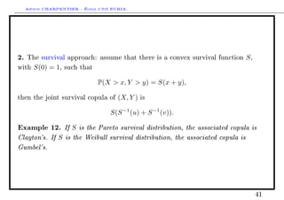 Arthur CHARPENTIER - École d'été EURIA.




2.   The survival approach: assume that there is a convex survival function      S,
with    S(0) = 1,   such that


                                P(X  x, Y  y) = S(x + y),

then the joint survival copula of       (X, Y )   is


                                     S(S −1 (u) + S −1 (v)).

Example 12. If S is the Pareto survival distribution, the associated copula is
Clayton's. If S is the Weibull survival distribution, the associated copula is
Gumbel's.




                                                                                      41
 