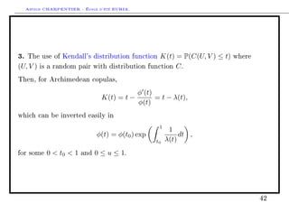 Arthur CHARPENTIER - École d'été EURIA.




3.   The use of Kendall's distribution function        K(t) = P(C(U, V ) ≤ t)   where

(U, V )   is a random pair with distribution       function C .

Then, for Archimedean copulas,

                                               φ (t)
                                 K(t) = t −          = t − λ(t),
                                               φ(t)
which can be inverted easily in

                                                      1
                                                           1
                               φ(t) = φ(t0 ) exp               dt ,
                                                     t0   λ(t)
for some    0  t0  1   and   0 ≤ u ≤ 1.




                                                                                        42
 