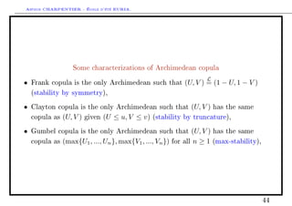 Arthur CHARPENTIER - École d'été EURIA.




                   Some characterizations of Archimedean copula

                                                                         L
•   Frank copula is the only Archimedean such that               (U, V ) = (1 − U, 1 − V )
    (stability by symmetry),

•   Clayton copula is the only Archimedean such that               (U, V )   has the same

    copula as   (U, V )   given   (U ≤ u, V ≤ v)   (stability by truncature),

•   Gumbel copula is the only Archimedean such that                 (U, V ) has the same
    copula as   (max{U1 , ..., Un }, max{V1 , ..., Vn })   for   all n ≥ 1 (max-stability),




                                                                                              44
 