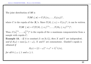 Arthur CHARPENTIER - École d'été EURIA.



The joint distribution of       M   is


                            P(M ≤ x) = C(F1 (x1 , . . . , Fd (xd ))n ,

where   C   is the copula of the    X i 's.   Since   P(Mi ≤ xi ) = Fi (xi )n ,   it can be written


                   P(M ≤ x) = C(P(M1 ≤ x1 )1/n , . . . , P(Md ≤ xd )1/n )n .
             1/n         1/n
Thus, C(u1 , . . . , ud )n       is the copula of the      n   maximum componentwise from a

sample with copula C .

Example 13. : If A is constant (1 on [0, 1]), then X and Y are independent,
and if A(ω) = max {ω, 1 − ω}, X and Y are comonotonic. Gumbel's copula is
obtained if
                                                                 (
                               A(ω) = ((1 − ω)α + ω α + 1) 1/α),
for all 0 ≤ ω ≤ 1 and α ≥ 1.


                                                                                               46
 