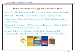 Arthur CHARPENTIER - École d'été EURIA.


          Some references on large and correlated risks
Rank  , J. (2006). Copulas: From Theory to Application in Finance. Risk Book ,

Nelsen  , R. (1999,2006). An introduction to copulas. Springer Verlag ,

Cherubini   , U.,   Luciano    , E. &    Vecchiato, W. (2004). Copula Methods in

Finance. Wiley,

Beirlant   , J.,   Goegebeur     , Y.,   Segers, J. &   Teugels
                                                              , J. (2004). Statistics of

Extremes: Theory and Applications. Wiley,

McNeil   , A.   Frey , R., &   Embrechts     , P. (2005). Quantitative Risk

Management: Concepts, Techniques, and Tools. Princeton University Press,




                                                                                     5
 