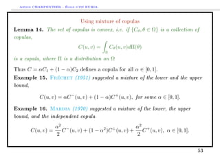 Arthur CHARPENTIER - École d'été EURIA.

                               Using mixture of copulas

Lemma 14. The set of copulas is convex, i.e. if {Cθ , θ ∈ Ω} is a collection of
copulas,
                              C(u, v) =         Cθ (u, v)dΠ(θ)
                                            R
is a copula, where Π is a distribution on Ω
Thus   C = αC1 + (1 − α)C2     denes a copula for all     α ∈ [0, 1].
Example 15.     Fréchet (1951) suggested a mixture of the lower and the upper
bound,
            C(u, v) = αC − (u, v) + (1 − α)C + (u, v), for some α ∈ [0, 1].

Example 16.     Mardia (1970) suggested a mixture of the lower, the upper
bound, and the independent copula
                   α2 −               2  ⊥         α2 +
         C(u, v) =   C (u, v) + (1 − α )C (u, v) +   C (u, v), α ∈ [0, 1].
                   2                               2


                                                                              53
 