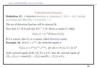 Arthur CHARPENTIER - École d'été EURIA.


                                    Using distortion functions

Denition 17. A distortion function is a function h : [0, 1] → [0, 1] strictly
increasing such that h(0) = 0 and h(1) = 1.
The set of distortion function will be denoted          H.
Note that      h∈H    if and only if   h−1 ∈ H.   Given a copula     C,   dene


                                 Ch (u, v) = h−1 (C(h(u), h(v))).

If   h   is convex, then   Ch   is a copula, called distorted copula.

Example 18. if h(x) = x1/n , the distorted copula is
                 Ch (u, v) = C n (u1/n , v 1/n ), for all n ∈ N, (u, v) ∈ [0, 1]2 .

if the survival copula of the (Xi , Yi )'s is C , then the survival copula of
(Xn:n , Yn:n ) = (max{X1 , ..., Xn }, max{Y1 , ..., Yn }) is Ch .



                                                                                      54
 