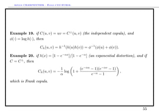 Arthur CHARPENTIER - École d'été EURIA.




Example 19. if C(u, v) = uv = C ⊥ (u, v) (the independent copula), and
φ(·) = log h(·), then

                   Ch (u, v) = h−1 (h(u)h(v)) = φ−1 (φ(u) + φ(v)).

Example 20. if h(x) = [1 − e−αx ]/[1 − e−α ] (an exponential distortion), and if
C = C ⊥ , then
                               1        (e−αu − 1)(e−αv − 1)
                  Ch (u, v) = − log 1 +                              ,
                               α              e−α − 1
which is Frank copula.




                                                                             55
 