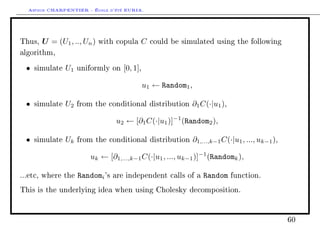 Arthur CHARPENTIER - École d'été EURIA.


Thus,   U = (U1 , .., Un )   with copula   C     could be simulated using the following

algorithm,

 •   simulate   U1   uniformly on    [0, 1],

                                               u1 ← Random1 ,

 •   simulate   U2   from the conditional distribution       ∂1 C(·|u1 ),

                                  u2 ← [∂1 C(·|u1 )]−1 (Random2 ),

 •   simulate   Uk   from the conditional distribution          ∂1,...,k−1 C(·|u1 , ..., uk−1 ),

                        uk ← [∂1,...,k−1 C(·|u1 , ..., uk−1 )]−1 (Randomk ),

...etc, where the    Randomi 's   are independent calls of a        Random    function.

This is the underlying idea when using Cholesky decomposition.




                                                                                                   60
 