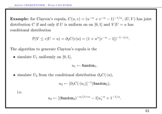 Arthur CHARPENTIER - École d'été EURIA.


Example:       for Clayton's copula,      C(u, v) = (u−α + v −α − 1)−1/α , (U, V )   has joint

distribution    C   if and only if   U is uniform on on [0, 1] and V |U = u has
conditional distribution


                P(V ≤ v|U = u) = ∂2 C(v|u) = (1 + uα [v −α − 1])−1−1/α .

The algorithm to generate Clayton's copula is the

 •   simulate   U1   uniformly on      [0, 1],

                                                 u1 ← Random1 ,

 •   simulate   U2   from the conditional distribution        ∂2 C(·|u),

                                     u2 ← [∂1 C(·|u1 )]−1 (Random2 ),

     i.e.

                           u2 ← [(Random2 )−α/(1+α − 1]u−α + 1−1/α .
                                                        1



                                                                                          61
 