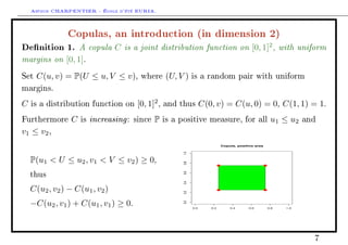 Arthur CHARPENTIER - École d'été EURIA.

                Copulas, an introduction (in dimension 2)
Denition 1. A copula C is a joint distribution function on [0, 1]2 , with uniform
margins on [0, 1].
Set   C(u, v) = P(U ≤ u, V ≤ v),           where      (U, V )    is a random pair with uniform

margins.

C   is a distribution function on         [0, 1]2 ,   and thus         C(0, v) = C(u, 0) = 0, C(1, 1) = 1.
Furthermore      C   is   increasing :   since   P    is a positive measure, for all                     u1 ≤ u2    and

v1 ≤ v2 ,
                                                                                Copula, positive area




                                                           1.0
    P(u1  U ≤ u2 , v1  V ≤ v2 ) ≥ 0,

                                                           0.8
                                                           0.6
    thus
                                                           0.4
    C(u2 , v2 ) − C(u1 , v2 )
                                                           0.2




    −C(u2 , v1 ) + C(u1 , v1 ) ≥ 0.
                                                           0.0




                                                                 0.0      0.2       0.4      0.6        0.8   1.0




                                                                                                                      7
 