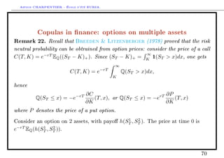 Arthur CHARPENTIER - École d'été EURIA.



          Copulas in nance: options on multiple assets
Remark 22. Recall that Breeden  Litzenberger (1978) proved that the risk
neutral probability can be obtrained from option prices: consider the price of a call
                                                         ∞
C(T, K) = e−rT EQ ((ST − K)+ ). Since (ST − K)+ = K 1(ST  x)dx, one gets
                                              ∞
                                        −rT
                          C(T, K) = e             Q(ST  x)dx,
                                              K

hence
                                 ∂C                             ∂P
          Q(ST ≤ x) = −e−rT         (T, x), or Q(ST ≤ x) = −erT    (T, x)
                                 ∂K                             ∂K
where P denotes the price of a put option.
                                                     1    2
Consider an option on    2   assets, with payo   h(ST , ST ).   The price at time   0   is

e−rT EQ (h(ST , ST )).
            1    2




                                                                                              70
 