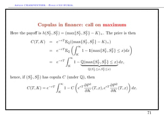 Arthur CHARPENTIER - École d'été EURIA.



                   Copulas in nance: call on maximum
                            1    2           1    2
Here the payo is        h(ST , ST ) = (max{ST , ST } − K)+ .         The price is then


               C(T, K) =         e−rT EQ ((max{ST , ST } − K)+ )
                                                1    2

                                                  ∞
                            =    e−rT EQ                         1    2
                                                      1 − 1(max{ST , ST } ≤ x)dx
                                                 K
                                            ∞
                                     −rT                   1    2
                            =    e              1 − Q(max{ST , ST } ≤ x) dx,
                                           K
                                                              1     2
                                                           Q(ST ≤x,ST ≤x)

              1    2
hence, if   (ST , ST )   has copula    C   (under    Q),   then

                                     ∞
                                                   ∂P 1             ∂P 2
            C(T, K) = e−rT               1 − C erT      (T, x), erT      (T, x) dx.
                                  K                ∂K               ∂K




                                                                                          71
 