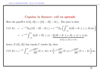 Arthur CHARPENTIER - École d'été EURIA.




                     Copulas in nance: call on spreads
                            1    2        1    2
Here the payo is        h(ST , ST ) = ([ST − ST ] − K)+ .           The price is then

                                                                          ∞
                   −rT          1         2                   −rT                2            1
C(T, K)      = e          EQ ((ST    −   ST   − K)+ ) = e           EQ        1(ST + K ≤ x ≤ ST )dx
                                                                         −∞
                              ∞
             = e−rT                       2           2           1
                                   Q(K + ST ≤ x) − Q(ST + K ≤ x, ST ≤ x} ≤ x) dx,
                              −∞
                                                                       1     2
                                                                    Q(ST ≤x,ST ≤x+K)

              1    2
hence, if   (ST , ST )   has copula      C    (under   Q),   then

                         ∞
               −rT            rT   ∂P 2              rT ∂P
                                                           1
                                                                      rT ∂P
                                                                            2
C(T, K) = e                   e         (T, x−K)−C e         (T, x), e        (T, x − K) dx.
                         −∞        ∂K                   ∂K               ∂K




                                                                                               72
 