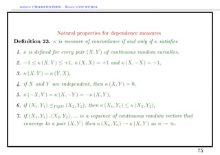 Arthur CHARPENTIER - École d'été EURIA.



                    Natural properties for dependence measures

Denition 23.      κ is measure of concordance if and only if κ satises
1. κ is dened for every pair (X, Y ) of continuous random variables,
2. −1 ≤ κ (X, Y ) ≤ +1, κ (X, X) = +1 and κ (X, −X) = −1,
3. κ (X, Y ) = κ (Y, X),
4. if X and Y are independent, then κ (X, Y ) = 0,
5. κ (−X, Y ) = κ (X, −Y ) = −κ (X, Y ),
6. if (X1 , Y1 )   P QD   (X2 , Y2 ), then κ (X1 , Y1 ) ≤ κ (X2 , Y2 ),
7. if (X1 , Y1 ) , (X2 , Y2 ) , ... is a sequence of continuous random vectors that
   converge to a pair (X, Y ) then κ (Xn , Yn ) → κ (X, Y ) as n → ∞.



                                                                                      75
 