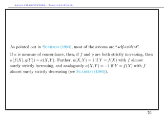 Arthur CHARPENTIER - École d'été EURIA.




As pointed out in      Scarsini    (1984), most of the axioms are    self-evident .
Ifκ is measure of concordance, then, if f and g are both strictly increasing, then
κ(f (X), g(Y )) = κ(X, Y ). Further, κ(X, Y ) = 1 if Y = f (X) with f almost
surely strictly increasing, and analogously κ(X, Y ) = −1 if Y = f (X) with f

almost surely strictly decreasing (see         Scarsini   (1984)).




                                                                                        76
 