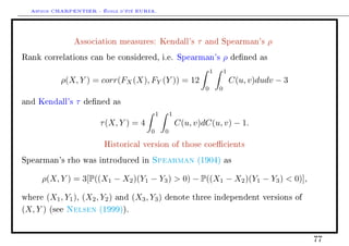 Arthur CHARPENTIER - École d'été EURIA.


                   Association measures: Kendall's                   τ   and Spearman's              ρ
Rank correlations can be considered, i.e. Spearman's                                 ρ   dened as

                                                                             1       1
              ρ(X, Y ) = corr(FX (X), FY (Y )) = 12                                      C(u, v)dudv − 3
                                                                         0       0

and Kendall's      τ   dened as

                                                   1       1
                           τ (X, Y ) = 4                       C(u, v)dC(u, v) − 1.
                                               0       0

                             Historical version of those coecients

Spearman's rho was introduced in               Spearman              (1904) as


     ρ(X, Y ) = 3[P((X1 − X2 )(Y1 − Y3 )  0) − P((X1 − X2 )(Y1 − Y3 )  0)],

where     (X1 , Y1 ), (X2 , Y2 )   and   (X3 , Y3 )    denote three independent versions of

(X, Y )   (see   Nelsen    (1999)).




                                                                                                           77
 