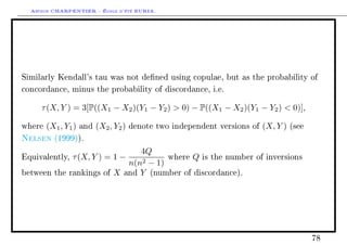Arthur CHARPENTIER - École d'été EURIA.




Similarly Kendall's tau was not dened using copulae, but as the probability of

concordance, minus the probability of discordance, i.e.


     τ (X, Y ) = 3[P((X1 − X2 )(Y1 − Y2 )  0) − P((X1 − X2 )(Y1 − Y2 )  0)],

where   (X1 , Y1 )   and   (X2 , Y2 )   denote two independent versions of   (X, Y )   (see

Nelsen    (1999)).

                                      4Q
Equivalently,   τ (X, Y ) = 1 −       2 − 1)
                                             where Q is the number       of inversions
                                   n(n
between the rankings of         X and Y (number of discordance).




                                                                                              78
 