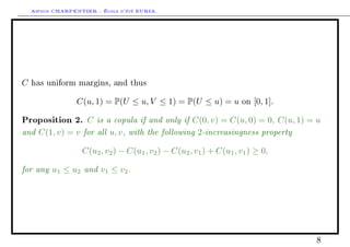 Arthur CHARPENTIER - École d'été EURIA.




C   has uniform margins, and thus


                  C(u, 1) = P(U ≤ u, V ≤ 1) = P(U ≤ u) = u          on   [0, 1].

Proposition 2.   C is a copula if and only if C(0, v) = C(u, 0) = 0, C(u, 1) = u
and C(1, v) = v for all u, v , with the following 2-increasingness property
                   C(u2 , v2 ) − C(u1 , v2 ) − C(u2 , v1 ) + C(u1 , v1 ) ≥ 0,

for any u1 ≤ u2 and v1 ≤ v2 .




                                                                                   8
 