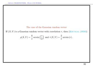 Arthur CHARPENTIER - École d'été EURIA.




                          The case of the Gaussian random vector

If   (X, Y )   is a Gaussian random vector with correlation        r,        Kruskal
                                                                        then (         (1958))

                                6        r                         2
                   ρ(X, Y ) =     arcsin       and   τ (X, Y ) =     arcsin (r) .
                                π        2                         π




                                                                                          80
 