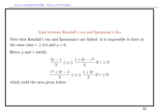 Arthur CHARPENTIER - École d'été EURIA.




                       Link between Kendall's tau and Spearman's rho

Note that Kendall's tau and Spearman's are linked: it is impossible to have at

the same time         τ ≥ 0.4   and   ρ = 0.
Hence   ρ   and   τ   satisfy

                                3τ − 1     1 + 2τ − τ 2
                                       ≤ρ≤                if   τ ≥0
                                   2            2
                                τ 2 + 2τ − 1     1 + 3τ
                                             ≤ρ≤          if   τ ≤ 0.
                                      2             2
which yield the area given below.




                                                                             81
 