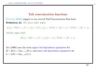 Arthur CHARPENTIER - École d'été EURIA.



                        Tail concentration functions
Venter   (2002) suggest to use several Tail Concentration Functions

Denition 24. For lower tails, dene
L(z) = P(U  z, V  z)/z = C(z, z)/z = P r(U  z|V  z) = P r(V  z|U  z),

and for upper tails,
               R(z) = P(U  z, V  z)/(1 − z) = P r(U  z|V  z).



Joe (1990) uses the term upper tail dependence parameter for

R = R(1) = limz→1 R(z),      and lower tail dependence parameter for

L = L(0) = limz→0 L(z).



                                                                        87
 