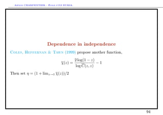 Arthur CHARPENTIER - École d'été EURIA.




                       Dependence in independence
Coles, Heffernan  Tawn            (1999) propose another function,

                                            2 log(1 − z)
                                χ(z) =                   −1
                                            log C(z, z)
Then set   η = (1 + limz→1 χ(z))/2




                                                                      94
 