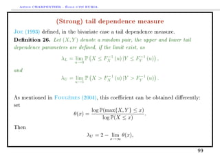 Arthur CHARPENTIER - École d'été EURIA.

                    (Strong) tail dependence measure
Joe   (1993) dened, in the bivariate case a tail dependence measure.

Denition 26. Let (X, Y ) denote a random pair, the upper and lower tail
dependence parameters are dened, if the limit exist, as
                                      −1          −1
                      λL = lim P X ≤ FX (u) |Y ≤ FY (u) ,
                             u→0

and
                                      −1          −1
                      λU = lim P X  FX (u) |Y  FY (u) .
                             u→1



As mentioned in    Fougères     (2004), this coecient can be obtained dierently:

set
                                     log P(max{X, Y } ≤ x)
                            θ(x) =                         .
                                          log P(X ≤ x)
Then

                                   λU = 2 − lim θ(x),
                                            x→∞


                                                                                99
 