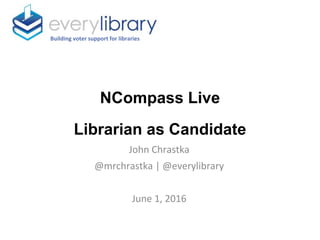 NCompass Live
Librarian as Candidate
Building voter support for libraries
John Chrastka
@mrchrastka | @everylibrary
June 1, 2016
 