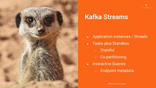 10
10
Kafka Streams
● Application instances / threads
● Tasks plus Standbys
○ Stateful
○ Co-partitioning
● Interactive Queries
○ Endpoint metadata
@MatthiasJSax
9
 