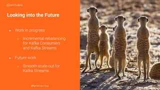 22
22
22
Looking into the Future
● Work in progress
○ Incremental rebalancing
for Kafka Consumers
and Kafka Streams
● Future work
○ Smooth scale-out for
Kafka Streams
@MatthiasJSax
15
 