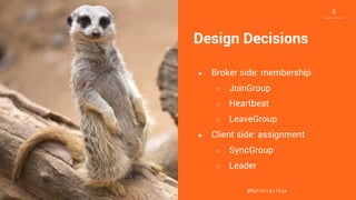 3
3
3
@MatthiasJSax
Design Decisions
● Broker side: membership
○ JoinGroup
○ Heartbeat
○ LeaveGroup
● Client side: assignment
○ SyncGroup
○ Leader
 