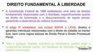 DIREITO FUNDAMENTAL À LIBERDADE
 A Constituição Federal de 1988 estabeleceu uma série de direitos
fundamentais relacionados com a liberdade, especificamente quanto
ao direito de locomoção e o descumprimento de regras penais,
garantindo a observância de critérios humanitários;
 O artigo 5º estabelece, nos incisos XXXVII a LXVIII, direitos e
garantias individuais relacionados com o direito do cidadão se manter
livre, bem como regras básicas de Direito Penal e Direito Processual
Penal;
 Todo e qualquer cidadão, brasileiro ou estrangeiro, poderá exigir o
cumprimento dessas regras, em hipóteses de restrição ou perda do
direito à locomoção.
 
