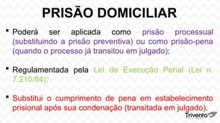 PRISÃO DOMICILIAR
 Poderá ser aplicada como prisão processual
(substituindo a prisão preventiva) ou como prisão-pena
(quando o processo já transitou em julgado);
 Regulamentada pela Lei de Execução Penal (Lei n.
7.210/84);
 Substitui o cumprimento de pena em estabelecimento
prisional após sua condenação (transitada em julgado).
 