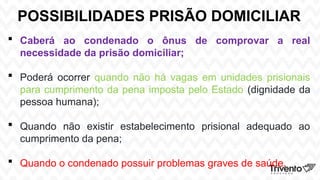 POSSIBILIDADES PRISÃO DOMICILIAR
 Caberá ao condenado o ônus de comprovar a real
necessidade da prisão domiciliar;
 Poderá ocorrer quando não há vagas em unidades prisionais
para cumprimento da pena imposta pelo Estado (dignidade da
pessoa humana);
 Quando não existir estabelecimento prisional adequado ao
cumprimento da pena;
 Quando o condenado possuir problemas graves de saúde.
 