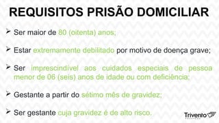 REQUISITOS PRISÃO DOMICILIAR
 Ser maior de 80 (oitenta) anos;
 Estar extremamente debilitado por motivo de doença grave;
 Ser imprescindível aos cuidados especiais de pessoa
menor de 06 (seis) anos de idade ou com deficiência;
 Gestante a partir do sétimo mês de gravidez;
 Ser gestante cuja gravidez é de alto risco.
 