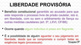 LIBERDADE PROVISÓRIA
 Benefício constitucional garantido ao acusado para que
este responda o processo livre de prisão cautelar, isto é,
em liberdade, com ou sem o arbitramento de fiança ou
outras medidas cautelares (art. 5º, LXVI, CF/88);
 Ocorre quando algum indivíduo é preso em flagrante;
 É a possibilidade de alguém aguardar o seu julgamento em
liberdade, desde que se comprometa a cumprir todas as
exigências legais (processuais).
 
