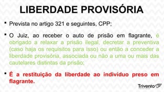 LIBERDADE PROVISÓRIA
 Prevista no artigo 321 e seguintes, CPP;
 O Juiz, ao receber o auto de prisão em flagrante, é
obrigado a relaxar a prisão ilegal, decretar a preventiva
(caso haja os requisitos para isso) ou então a conceder a
liberdade provisória, associada ou não a uma ou mais das
cautelares distintas da prisão;
 É a restituição da liberdade ao indivíduo preso em
flagrante.
 