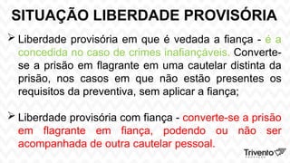 SITUAÇÃO LIBERDADE PROVISÓRIA
 Liberdade provisória em que é vedada a fiança - é a
concedida no caso de crimes inafiançáveis. Converte-
se a prisão em flagrante em uma cautelar distinta da
prisão, nos casos em que não estão presentes os
requisitos da preventiva, sem aplicar a fiança;
 Liberdade provisória com fiança - converte-se a prisão
em flagrante em fiança, podendo ou não ser
acompanhada de outra cautelar pessoal.
 