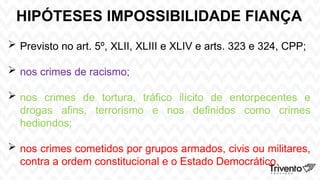 HIPÓTESES IMPOSSIBILIDADE FIANÇA
 Previsto no art. 5º, XLII, XLIII e XLIV e arts. 323 e 324, CPP;
 nos crimes de racismo;
 nos crimes de tortura, tráfico ilícito de entorpecentes e
drogas afins, terrorismo e nos definidos como crimes
hediondos;
 nos crimes cometidos por grupos armados, civis ou militares,
contra a ordem constitucional e o Estado Democrático.
 