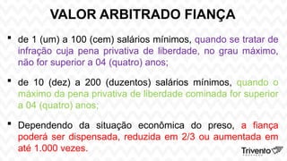 VALOR ARBITRADO FIANÇA
 de 1 (um) a 100 (cem) salários mínimos, quando se tratar de
infração cuja pena privativa de liberdade, no grau máximo,
não for superior a 04 (quatro) anos;
 de 10 (dez) a 200 (duzentos) salários mínimos, quando o
máximo da pena privativa de liberdade cominada for superior
a 04 (quatro) anos;
 Dependendo da situação econômica do preso, a fiança
poderá ser dispensada, reduzida em 2/3 ou aumentada em
até 1.000 vezes.
 