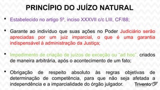 PRINCÍPIO DO JUÍZO NATURAL
 Estabelecido no artigo 5º, inciso XXXVII c/c LIII, CF/88;
 Garante ao indivíduo que suas ações no Poder Judiciário serão
apreciadas por um juiz imparcial, o que é uma garantia
indispensável à administração da Justiça;
 Impedimento de criação de juízos de exceção ou “ad hoc”, criados
de maneira arbitrária, após o acontecimento de um fato;
 Obrigação de respeito absoluto às regras objetivas de
determinação de competência, para que não seja afetada a
independência e a imparcialidade do órgão julgador.
 