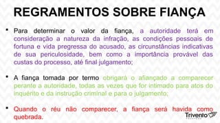 REGRAMENTOS SOBRE FIANÇA
 Para determinar o valor da fiança, a autoridade terá em
consideração a natureza da infração, as condições pessoais de
fortuna e vida pregressa do acusado, as circunstâncias indicativas
de sua periculosidade, bem como a importância provável das
custas do processo, até final julgamento;
 A fiança tomada por termo obrigará o afiançado a comparecer
perante a autoridade, todas as vezes que for intimado para atos do
inquérito e da instrução criminal e para o julgamento;
 Quando o réu não comparecer, a fiança será havida como
quebrada.
 