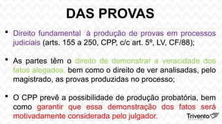 DAS PROVAS
 Direito fundamental à produção de provas em processos
judiciais (arts. 155 a 250, CPP, c/c art. 5º, LV, CF/88);
 As partes têm o direito de demonstrar a veracidade dos
fatos alegados, bem como o direito de ver analisadas, pelo
magistrado, as provas produzidas no processo;
 O CPP prevê a possibilidade de produção probatória, bem
como garantir que essa demonstração dos fatos será
motivadamente considerada pelo julgador.
 