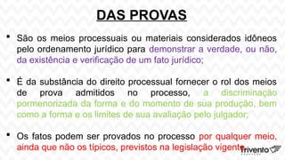 DAS PROVAS
 São os meios processuais ou materiais considerados idôneos
pelo ordenamento jurídico para demonstrar a verdade, ou não,
da existência e verificação de um fato jurídico;
 É da substância do direito processual fornecer o rol dos meios
de prova admitidos no processo, a discriminação
pormenorizada da forma e do momento de sua produção, bem
como a forma e os limites de sua avaliação pelo julgador;
 Os fatos podem ser provados no processo por qualquer meio,
ainda que não os típicos, previstos na legislação vigente.
 