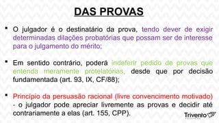 DAS PROVAS
 O julgador é o destinatário da prova, tendo dever de exigir
determinadas dilações probatórias que possam ser de interesse
para o julgamento do mérito;
 Em sentido contrário, poderá indeferir pedido de provas que
entenda meramente protelatórias, desde que por decisão
fundamentada (art. 93, IX, CF/88);
 Princípio da persuasão racional (livre convencimento motivado)
- o julgador pode apreciar livremente as provas e decidir até
contrariamente a elas (art. 155, CPP).
 